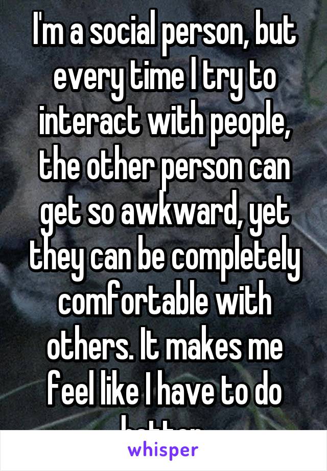 I'm a social person, but every time I try to interact with people, the other person can get so awkward, yet they can be completely comfortable with others. It makes me feel like I have to do better.