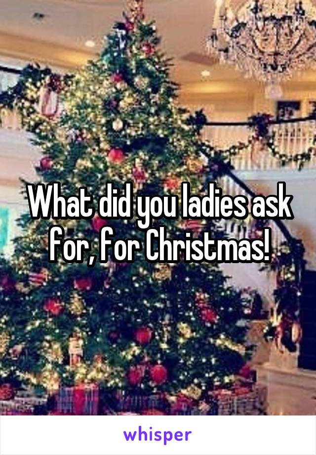 What did you ladies ask for, for Christmas!