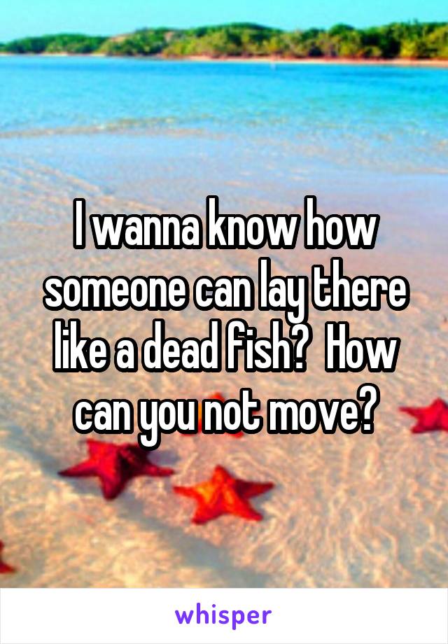 I wanna know how someone can lay there like a dead fish?  How can you not move?