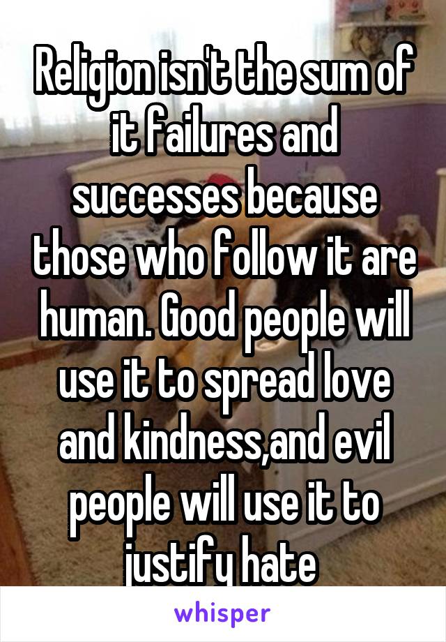 Religion isn't the sum of it failures and successes because those who follow it are human. Good people will use it to spread love and kindness,and evil people will use it to justify hate 