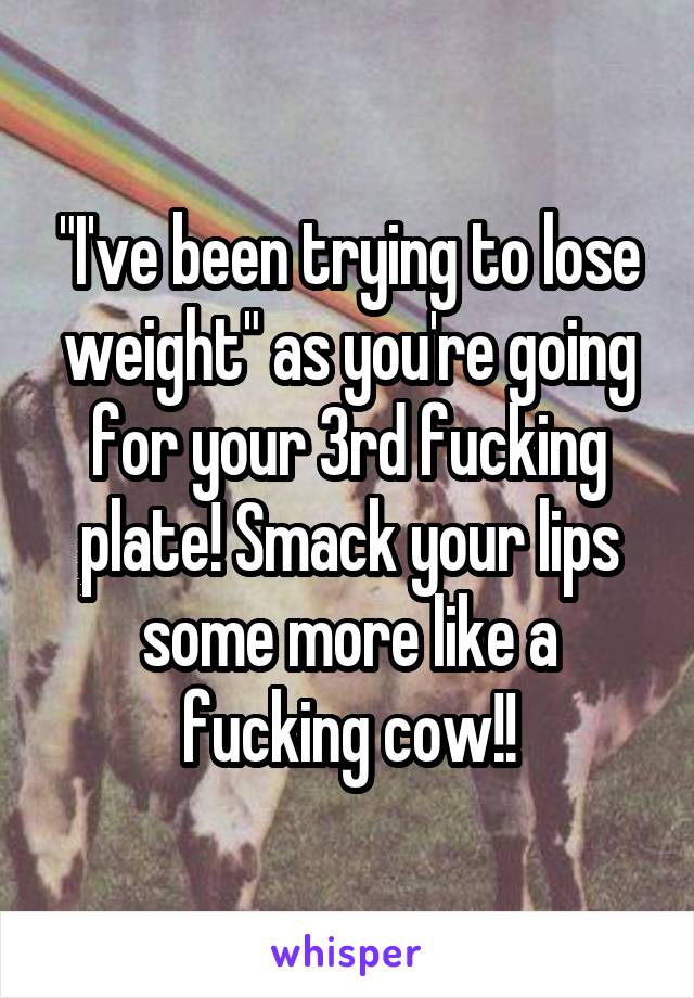 "I've been trying to lose weight" as you're going for your 3rd fucking plate! Smack your lips some more like a fucking cow!!