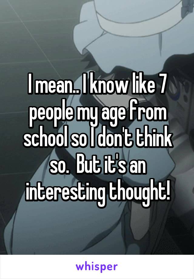 I mean.. I know like 7 people my age from school so I don't think so.  But it's an interesting thought!