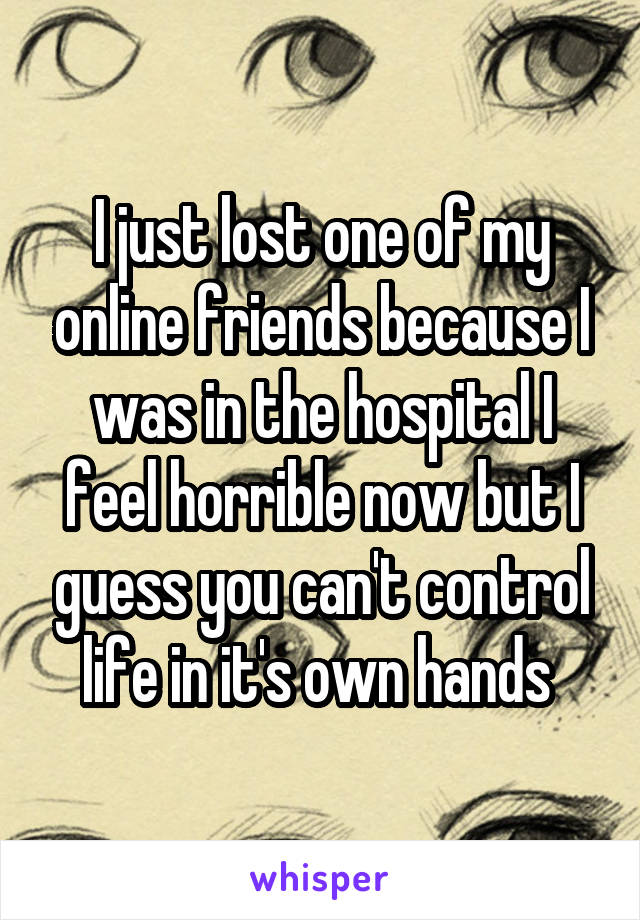 I just lost one of my online friends because I was in the hospital I feel horrible now but I guess you can't control life in it's own hands 