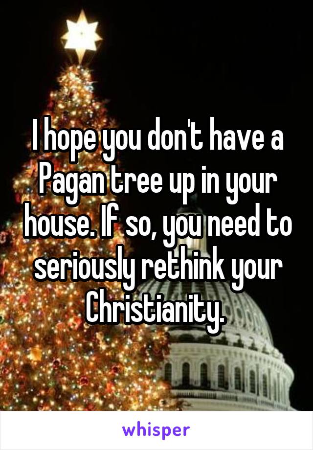 I hope you don't have a Pagan tree up in your house. If so, you need to seriously rethink your Christianity. 