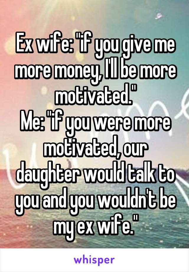 Ex wife: "if you give me more money, I'll be more motivated."
Me: "if you were more motivated, our daughter would talk to you and you wouldn't be my ex wife."