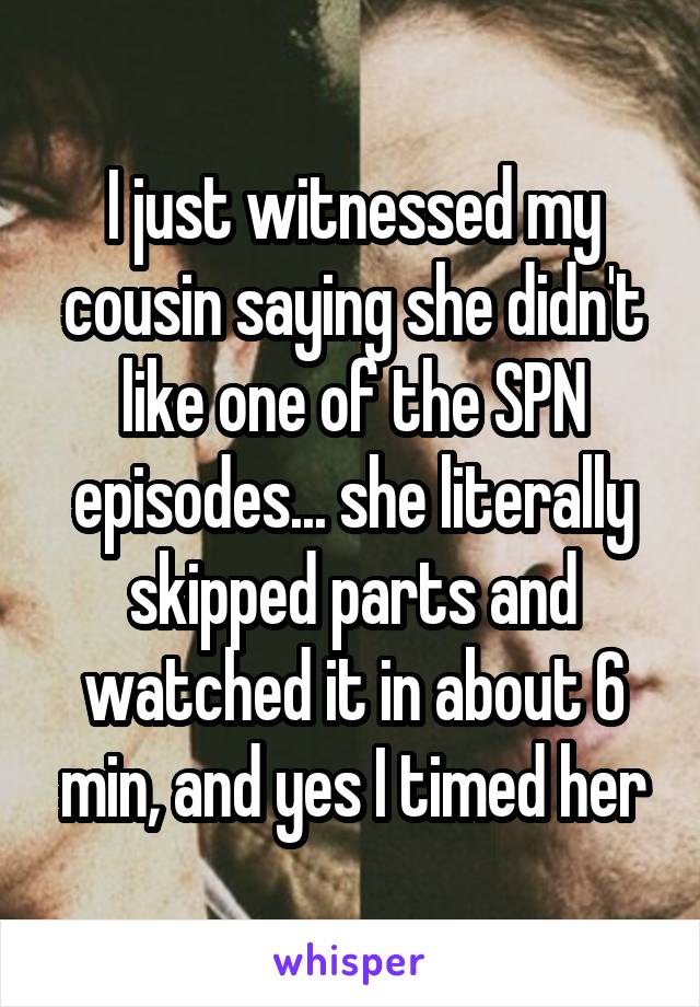 I just witnessed my cousin saying she didn't like one of the SPN episodes... she literally skipped parts and watched it in about 6 min, and yes I timed her