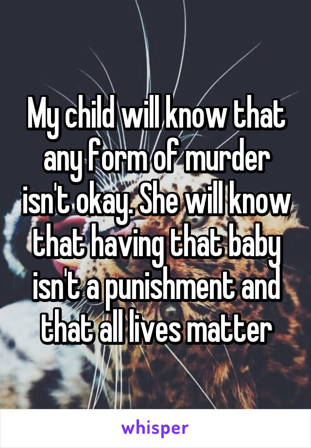 My child will know that any form of murder isn't okay. She will know that having that baby isn't a punishment and that all lives matter