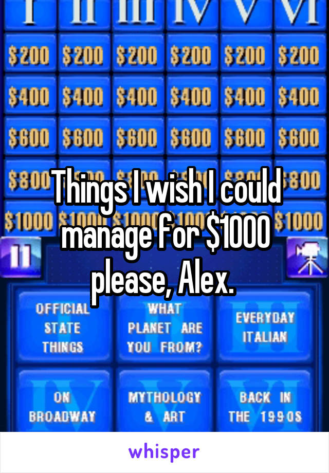 Things I wish I could manage for $1000 please, Alex. 