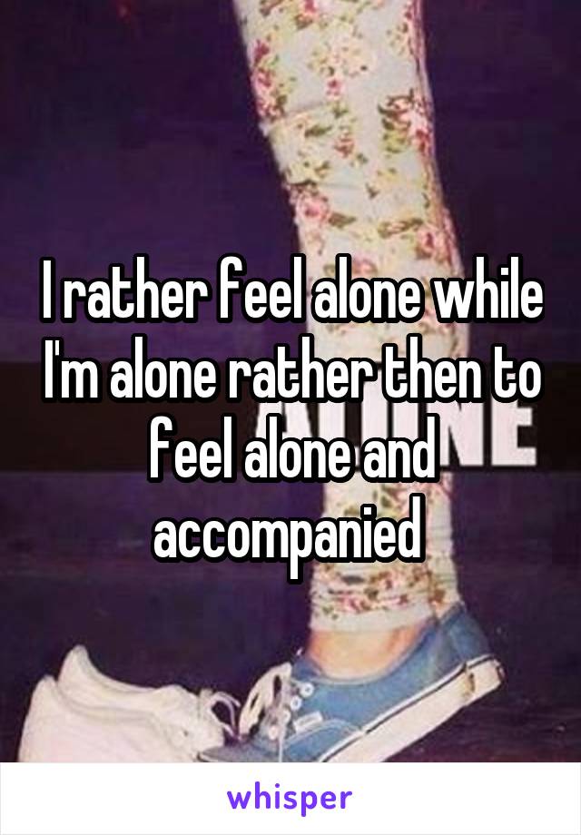 I rather feel alone while I'm alone rather then to feel alone and accompanied 