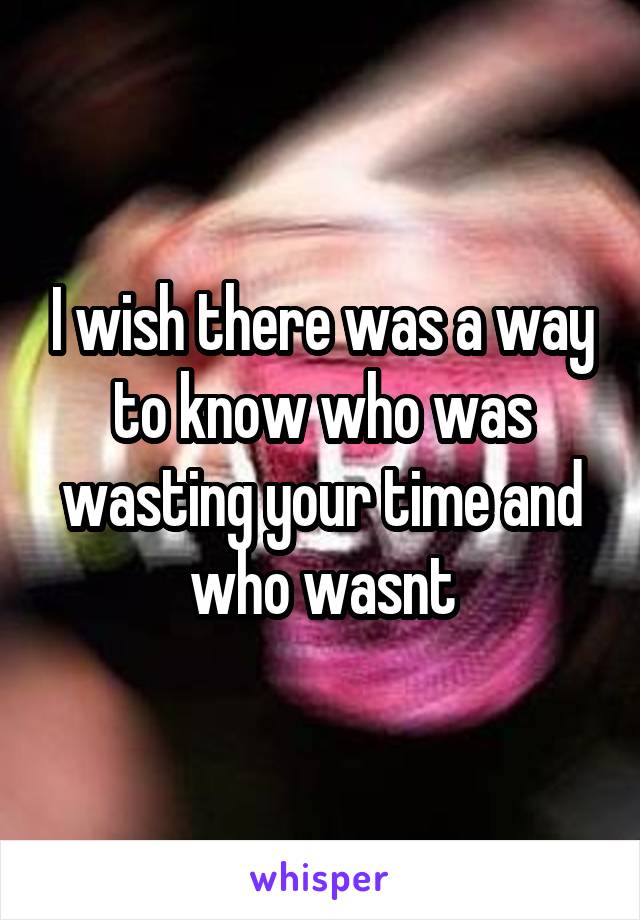 I wish there was a way to know who was wasting your time and who wasnt