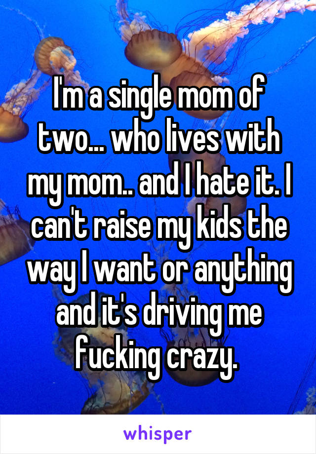 I'm a single mom of two... who lives with my mom.. and I hate it. I can't raise my kids the way I want or anything and it's driving me fucking crazy. 