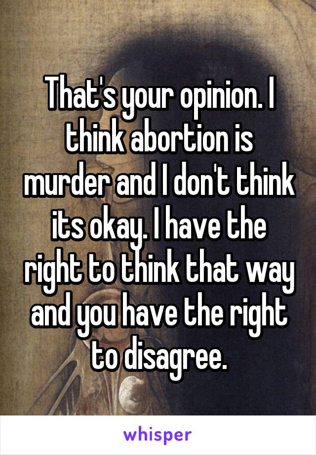 That's your opinion. I think abortion is murder and I don't think its okay. I have the right to think that way and you have the right to disagree.