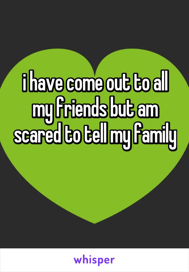 i have come out to all my friends but am scared to tell my family 
