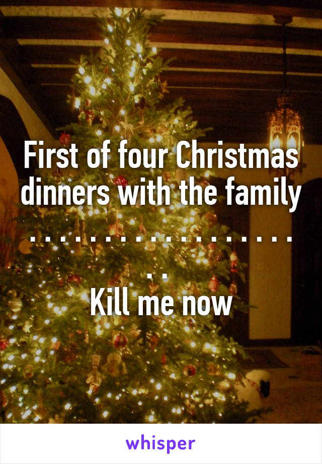 First of four Christmas dinners with the family
. . . . . . . . . . . . . . . . . . . . 
Kill me now