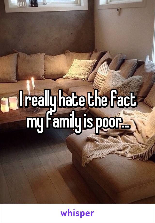 I really hate the fact my family is poor...