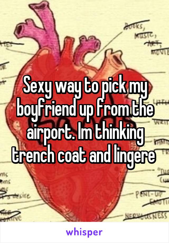 Sexy way to pick my boyfriend up from the airport. Im thinking trench coat and lingere 