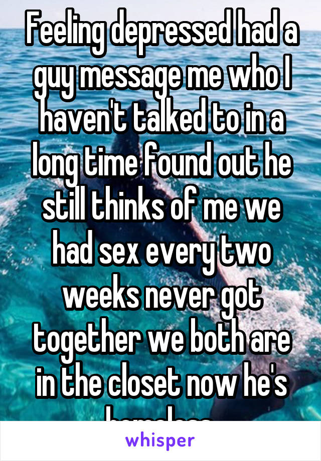 Feeling depressed had a guy message me who I haven't talked to in a long time found out he still thinks of me we had sex every two weeks never got together we both are in the closet now he's homeless.