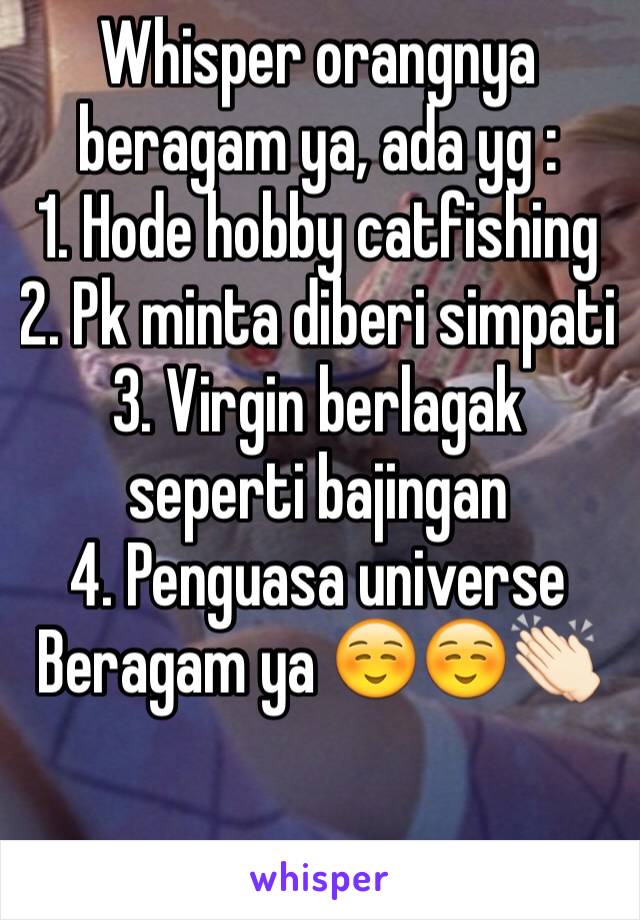 Whisper orangnya beragam ya, ada yg :
1. Hode hobby catfishing
2. Pk minta diberi simpati
3. Virgin berlagak seperti bajingan
4. Penguasa universe
Beragam ya ☺️☺️👏🏻
