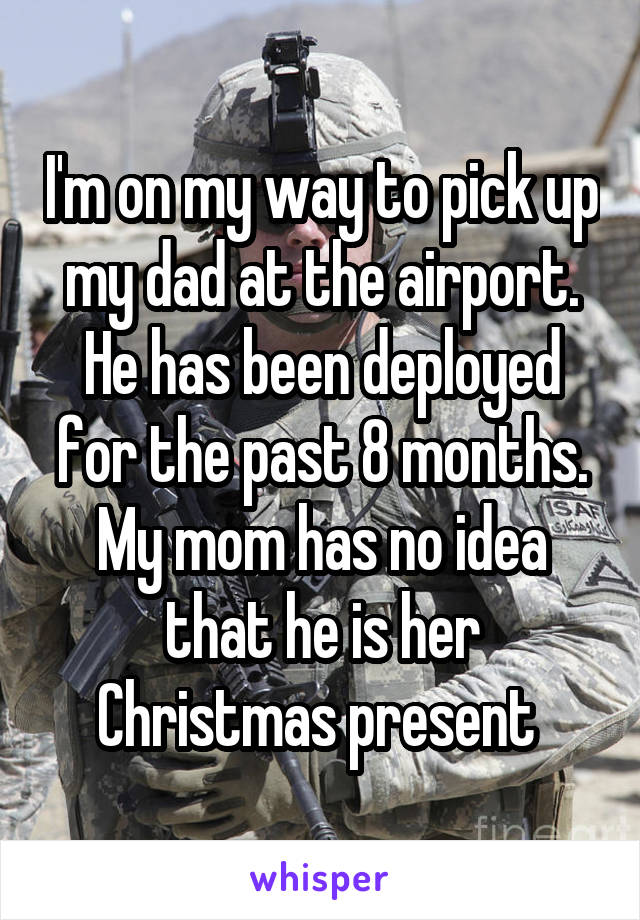 I'm on my way to pick up my dad at the airport. He has been deployed for the past 8 months. My mom has no idea that he is her Christmas present 