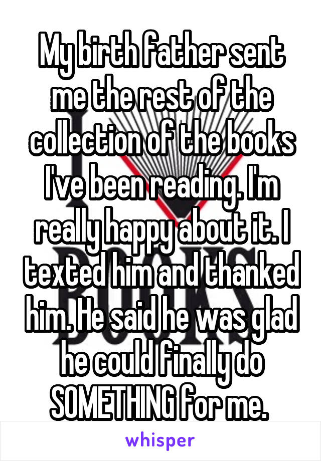 My birth father sent me the rest of the collection of the books I've been reading. I'm really happy about it. I texted him and thanked him. He said he was glad he could finally do SOMETHING for me. 