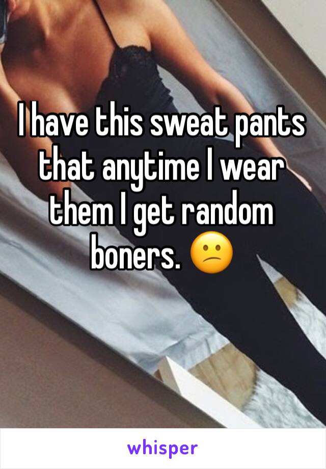 I have this sweat pants that anytime I wear them I get random boners. 😕