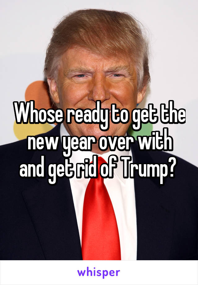 Whose ready to get the new year over with and get rid of Trump? 