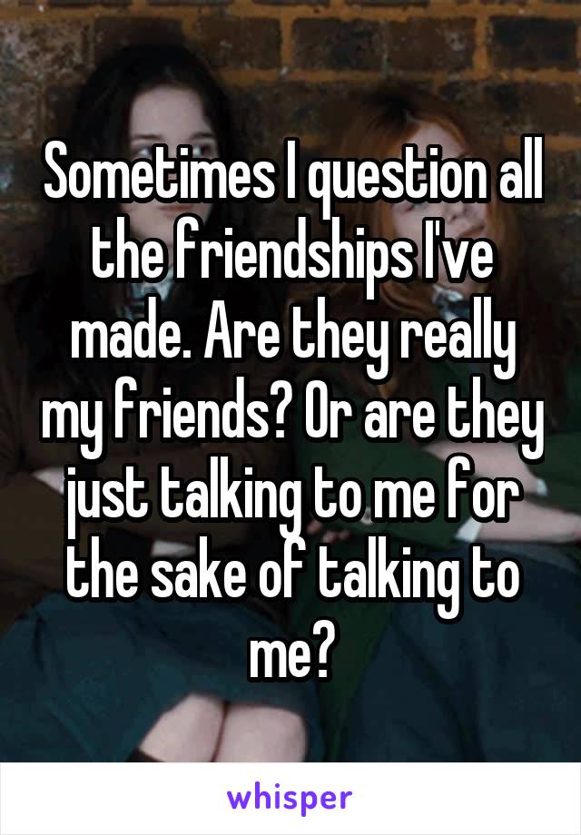 Sometimes I question all the friendships I've made. Are they really my friends? Or are they just talking to me for the sake of talking to me?