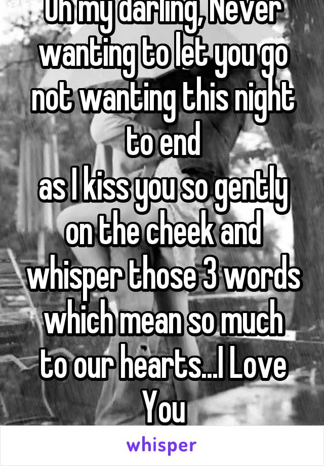 Oh my darling, Never wanting to let you go
not wanting this night to end
as I kiss you so gently on the cheek and whisper those 3 words
which mean so much to our hearts...I Love You
F only Kik  afrd4u