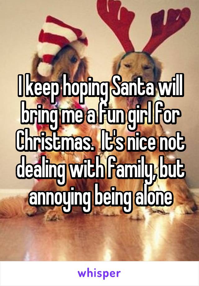 I keep hoping Santa will bring me a fun girl for Christmas.  It's nice not dealing with family, but annoying being alone