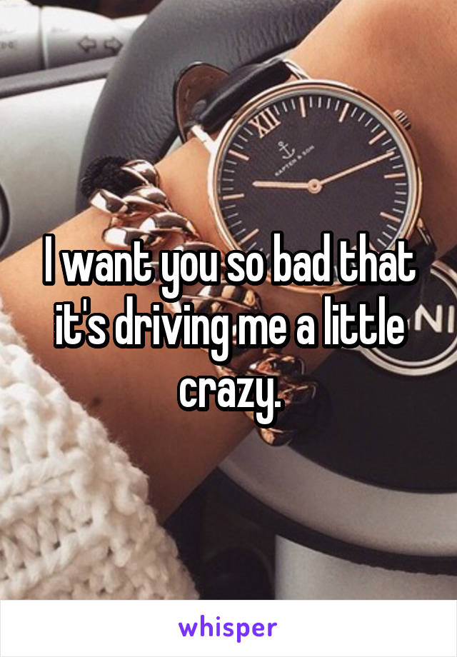 I want you so bad that it's driving me a little crazy.