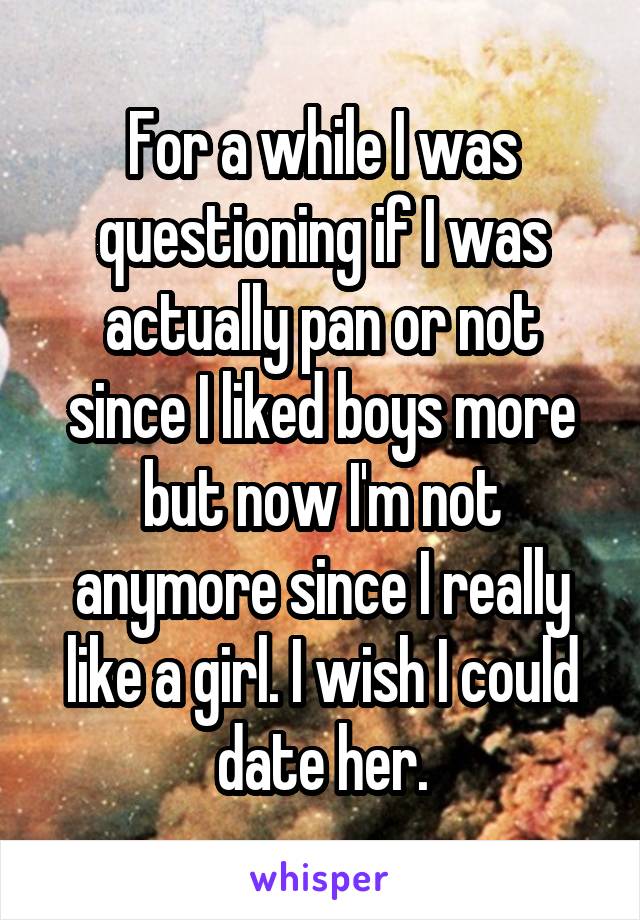 For a while I was questioning if I was actually pan or not since I liked boys more but now I'm not anymore since I really like a girl. I wish I could date her.