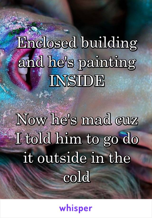 Enclosed building and he's painting INSIDE

Now he's mad cuz I told him to go do it outside in the cold