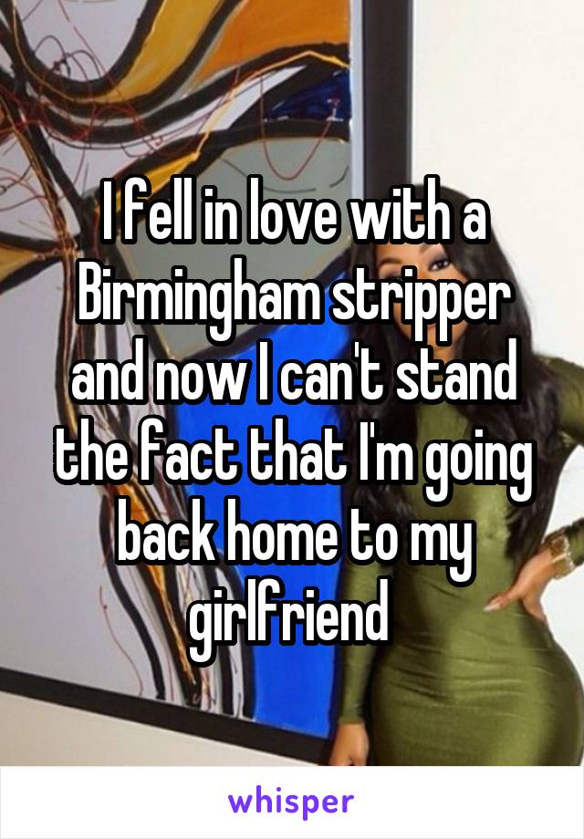 I fell in love with a Birmingham stripper and now I can't stand the fact that I'm going back home to my girlfriend 