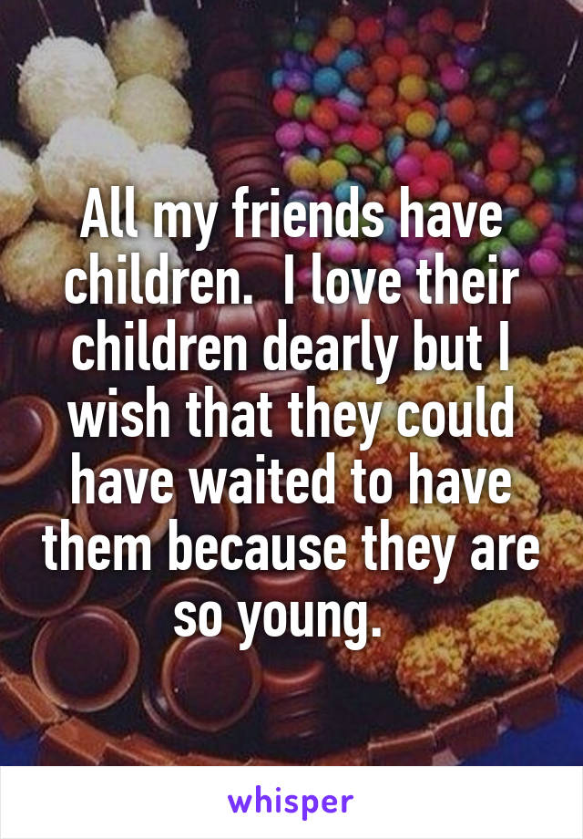 All my friends have children.  I love their children dearly but I wish that they could have waited to have them because they are so young.  