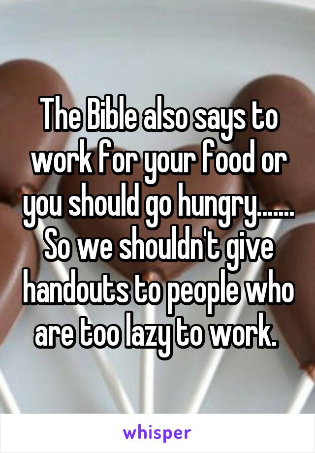 The Bible also says to work for your food or you should go hungry....... So we shouldn't give handouts to people who are too lazy to work. 