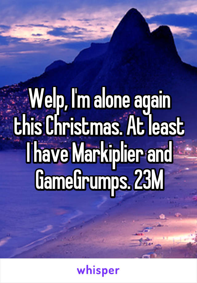 Welp, I'm alone again this Christmas. At least I have Markiplier and GameGrumps. 23M