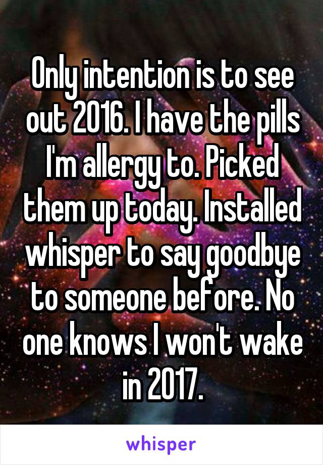 Only intention is to see out 2016. I have the pills I'm allergy to. Picked them up today. Installed whisper to say goodbye to someone before. No one knows I won't wake in 2017.