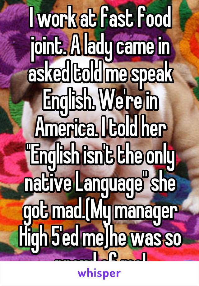 I work at fast food joint. A lady came in asked told me speak English. We're in America. I told her "English isn't the only native Language" she got mad.(My manager High 5'ed me)he was so proud of me!