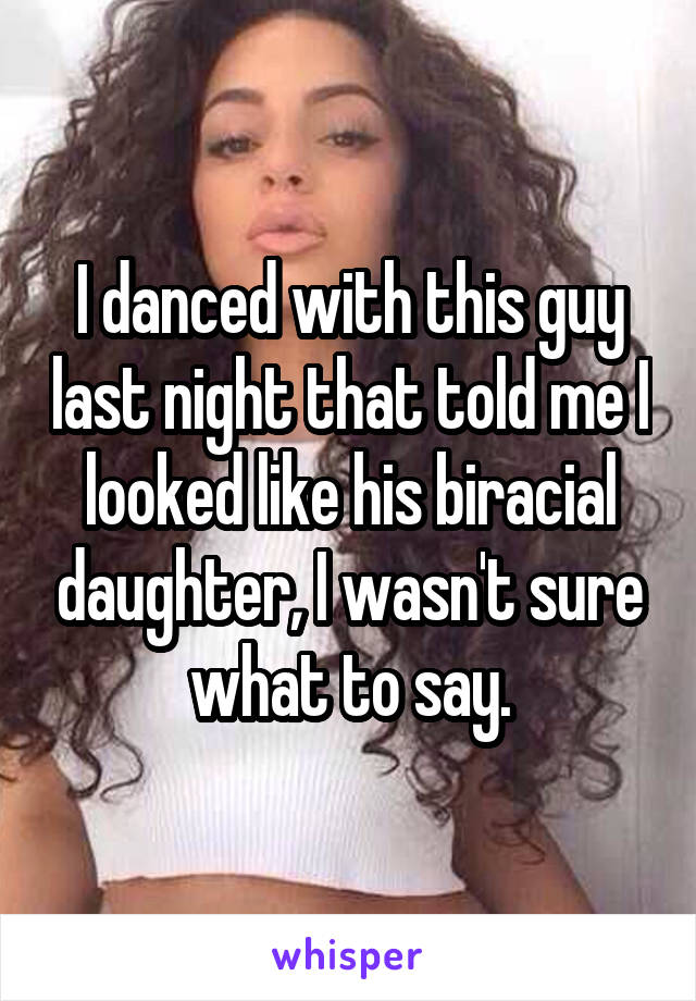 I danced with this guy last night that told me I looked like his biracial daughter, I wasn't sure what to say.