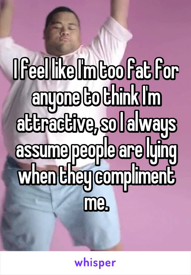 I feel like I'm too fat for anyone to think I'm attractive, so I always assume people are lying when they compliment me.