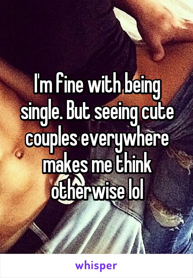 I'm fine with being single. But seeing cute couples everywhere makes me think otherwise lol