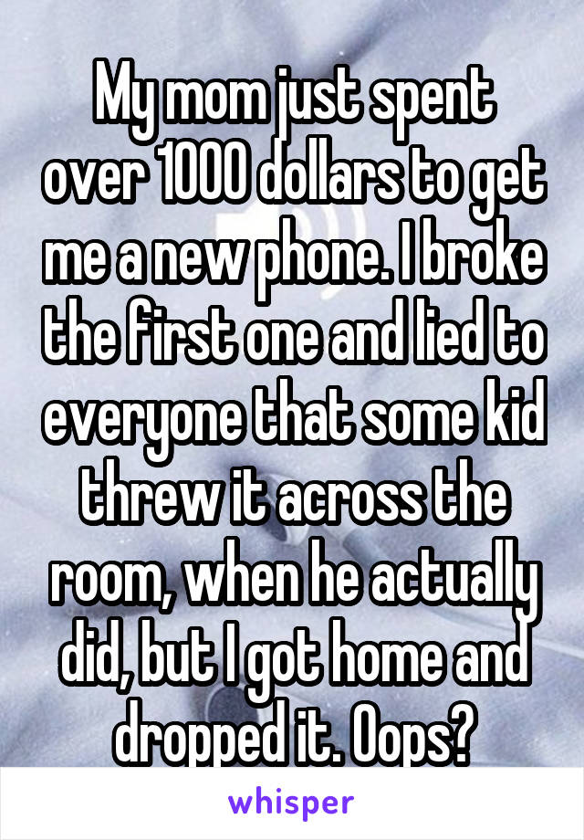 My mom just spent over 1000 dollars to get me a new phone. I broke the first one and lied to everyone that some kid threw it across the room, when he actually did, but I got home and dropped it. Oops?