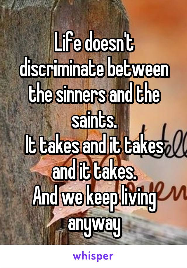 Life doesn't discriminate between the sinners and the saints.
It takes and it takes and it takes.
And we keep living anyway