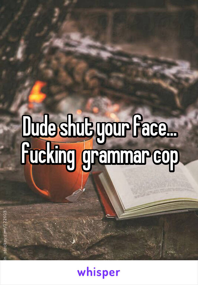 Dude shut your face... fucking  grammar cop