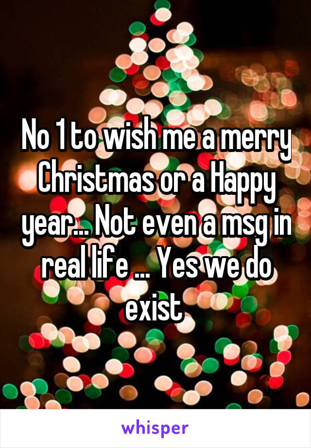 No 1 to wish me a merry Christmas or a Happy year... Not even a msg in real life ... Yes we do exist 