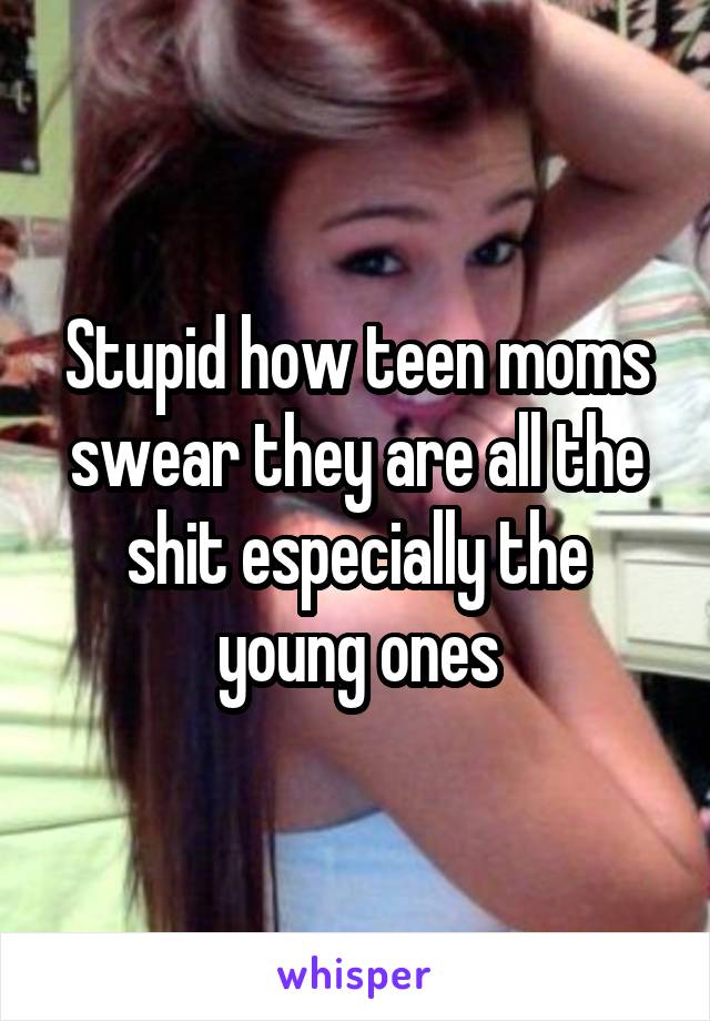 Stupid how teen moms swear they are all the shit especially the young ones