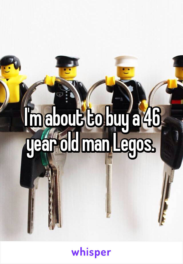 I'm about to buy a 46 year old man Legos. 