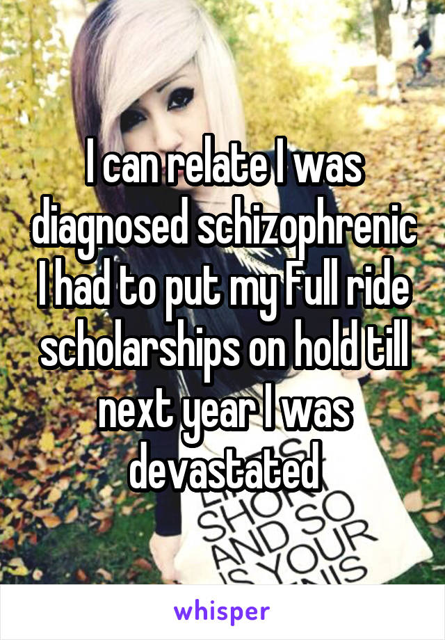 I can relate I was diagnosed schizophrenic I had to put my Full ride scholarships on hold till next year I was devastated