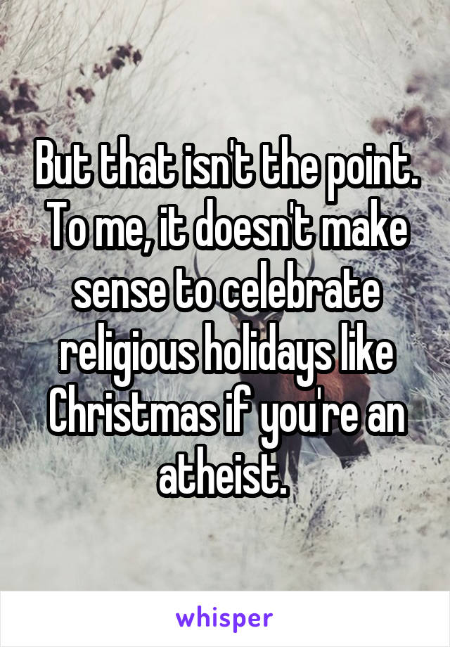 But that isn't the point. To me, it doesn't make sense to celebrate religious holidays like Christmas if you're an atheist. 