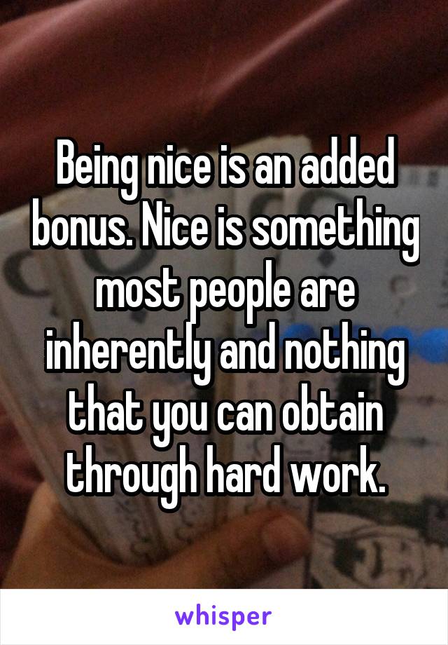 Being nice is an added bonus. Nice is something most people are inherently and nothing that you can obtain through hard work.